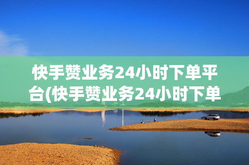 快手赞业务24小时下单平台(快手赞业务24小时下单平台大地房产装修)